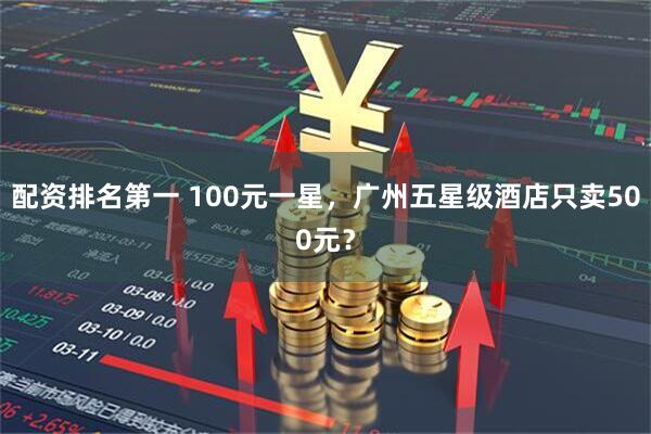 配资排名第一 100元一星，广州五星级酒店只卖500元？