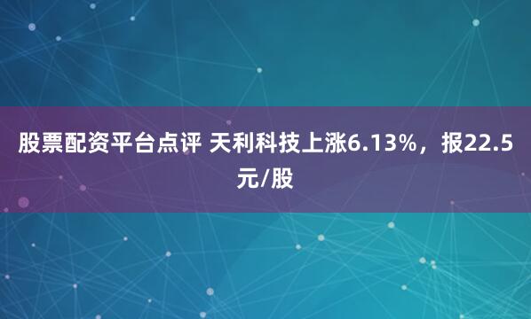 股票配资平台点评 天利科技上涨6.13%，报22.5元/股