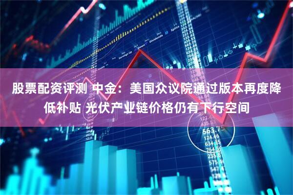 股票配资评测 中金：美国众议院通过版本再度降低补贴 光伏产业链价格仍有下行空间