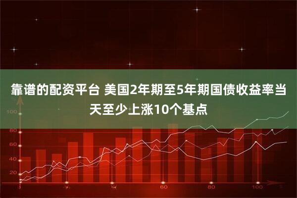 靠谱的配资平台 美国2年期至5年期国债收益率当天至少上涨10个基点