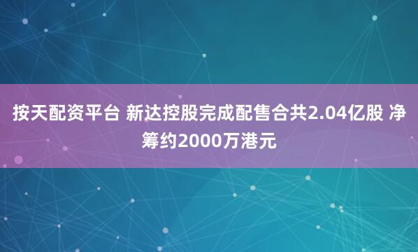 按天配资平台 新达控股完成配售合共2.04亿股 净筹约2000万港元