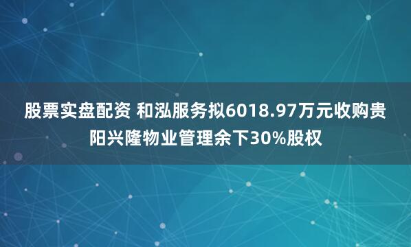 股票实盘配资 和泓服务拟6018.97万元收购贵阳兴隆物业管理余下30%股权