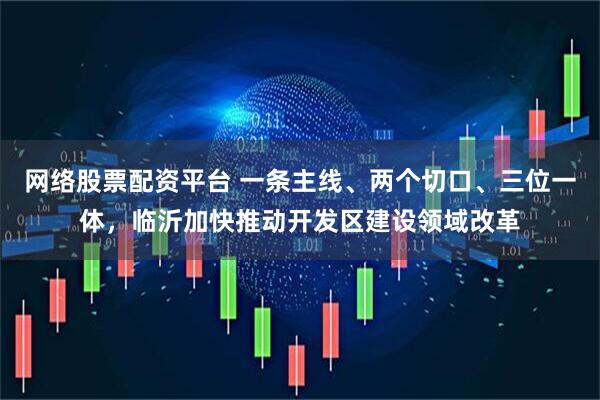 网络股票配资平台 一条主线、两个切口、三位一体，临沂加快推动开发区建设领域改革