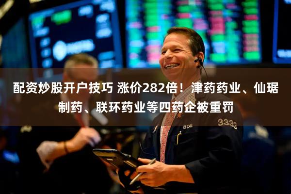 配资炒股开户技巧 涨价282倍！津药药业、仙琚制药、联环药业等四药企被重罚