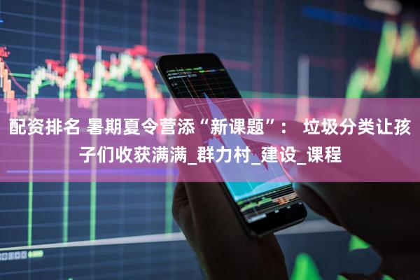 配资排名 暑期夏令营添“新课题”： 垃圾分类让孩子们收获满满_群力村_建设_课程