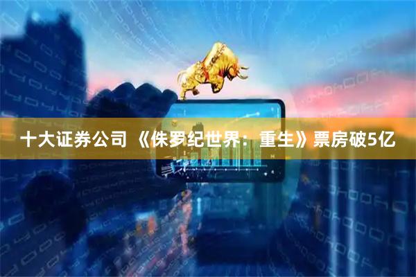 十大证券公司 《侏罗纪世界：重生》票房破5亿