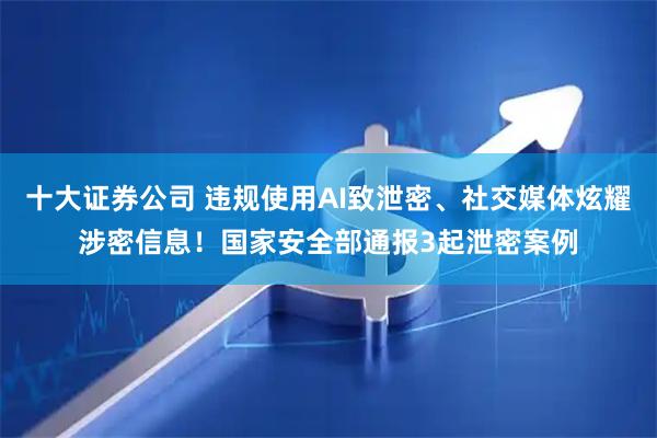 十大证券公司 违规使用AI致泄密、社交媒体炫耀涉密信息！国家安全部通报3起泄密案例