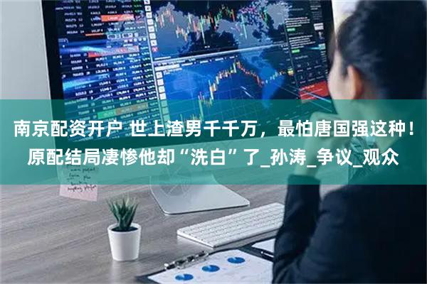 南京配资开户 世上渣男千千万，最怕唐国强这种！原配结局凄惨他却“洗白”了_孙涛_争议_观众