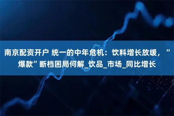 南京配资开户 统一的中年危机：饮料增长放缓，“爆款”断档困局何解_饮品_市场_同比增长