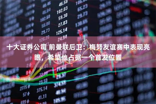 十大证券公司 前曼联后卫：梅努友谊赛中表现亮眼，希望他占据一个首发位置