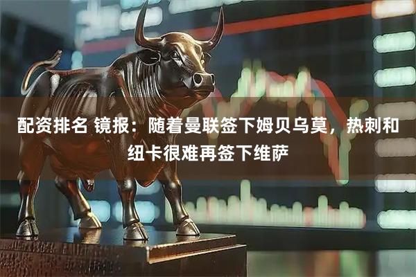 配资排名 镜报：随着曼联签下姆贝乌莫，热刺和纽卡很难再签下维萨