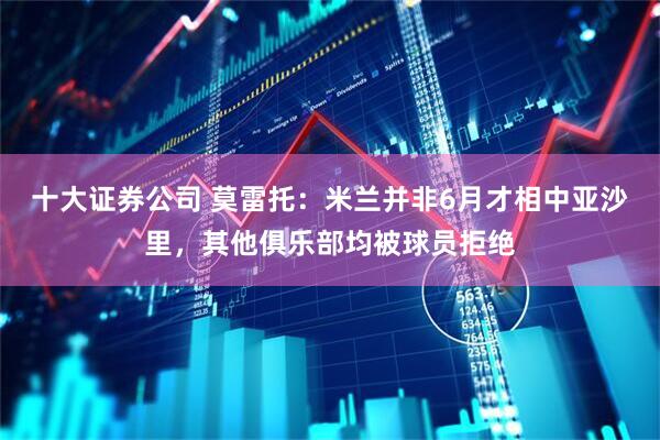 十大证券公司 莫雷托：米兰并非6月才相中亚沙里，其他俱乐部均被球员拒绝
