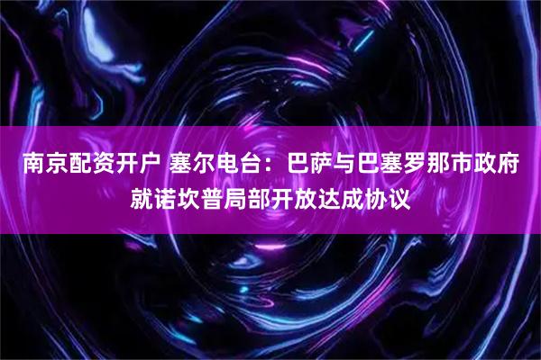 南京配资开户 塞尔电台：巴萨与巴塞罗那市政府就诺坎普局部开放达成协议