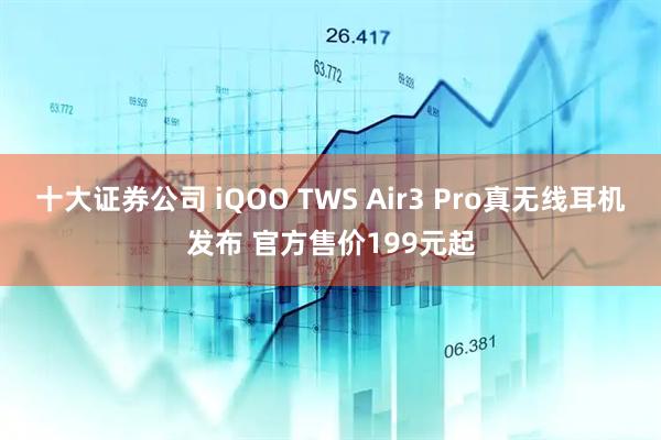 十大证券公司 iQOO TWS Air3 Pro真无线耳机发布 官方售价199元起