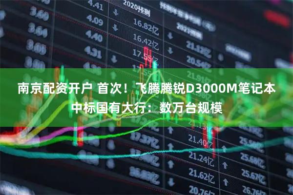 南京配资开户 首次！飞腾腾锐D3000M笔记本中标国有大行：数万台规模