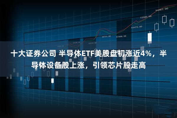 十大证券公司 半导体ETF美股盘初涨近4%，半导体设备股上涨，引领芯片股走高
