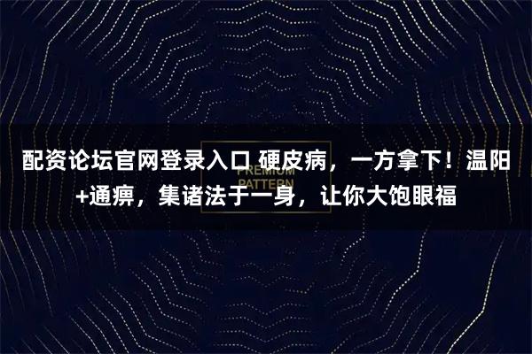 配资论坛官网登录入口 硬皮病，一方拿下！温阳+通痹，集诸法于一身，让你大饱眼福