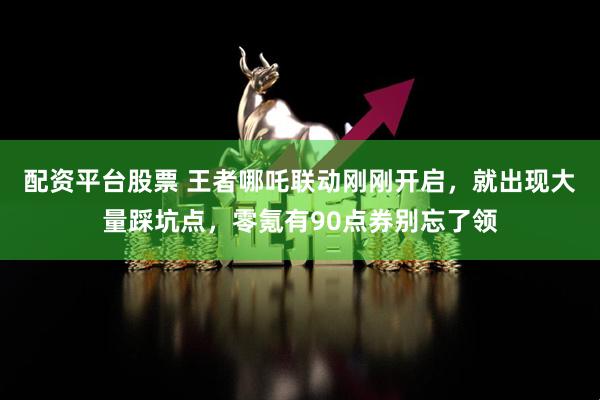配资平台股票 王者哪吒联动刚刚开启，就出现大量踩坑点，零氪有90点券别忘了领