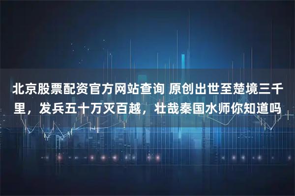 北京股票配资官方网站查询 原创出世至楚境三千里，发兵五十万灭百越，壮哉秦国水师你知道吗