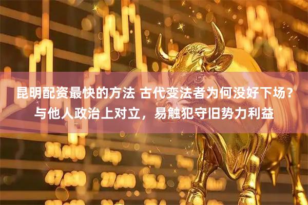 昆明配资最快的方法 古代变法者为何没好下场？与他人政治上对立，易触犯守旧势力利益