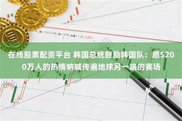 在线股票配资平台 韩国总统鼓励韩国队：愿5200万人的热情呐喊传遍地球另一端的赛场