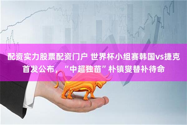 配资实力股票配资门户 世界杯小组赛韩国vs捷克首发公布，“中超独苗”朴镇燮替补待命